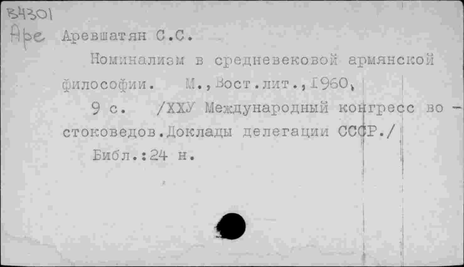 ﻿Аревшатян С.С.
Номинализм в средневековой армянской философии. М.,Вост.лит1960ь
9 с. /ХХУ Международный ко стоковедов.Доклады делегации СО
Библ.:24 н.
гресс во —